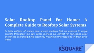 Solar Rooftop Panel For Home: A
Complete Guide to Rooftop Solar Systems
In India, millions of homes have unused rooftops that are exposed to ample
sunlight throughout the day. These rooftops are perfect for harnessing solar
energy and converting it into electricity, making it unnecessary to let them go to
waste.
 