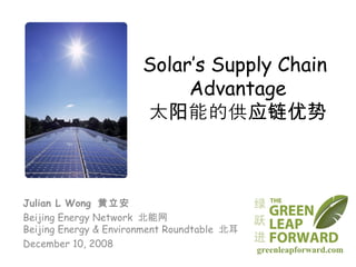 Solar’s Supply Chain  Advantage 太阳能的供应链优势 Julian L Wong  黄立安 Beijing Energy Network  北能网 Beijing Energy & Environment Roundtable  北耳 December 10, 2008 greenleapforward.com 