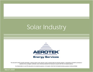Solar Industry




      This document contains sensitive information, customer names or lists, discounts, prices, computer data and computer programs, or descriptions of Aerotek’s processes or
                         operations that is privileged, confidential, and/or otherwise protected from disclosure to anyone other than its intended audience.

                Any dissemination or use of this document or its contents by persons, or for reasons, other than the intended business purposes is strictly prohibited.



March 2009
 