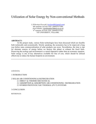 Utilization of Solar Energy by Non-conventional Methods

                                L R Raviteja Krovvidi, (raviteza88@gmail.com)
                                  6th semester, B.Tech, EEE. (09843557280)
                                  Jitesh Mathur, (jiteshmathur2006@vit.ac.in)
                                   6th semester, B.Tech, EEE. (09944353256)
                                         VIT UNIVERSITY, VELLORE.

---------------------------------------------------------------------------------------------------------------------

ABSTRACT:
        In this project study, various Solar technologies have been discussed which are feasible
both technically and economically. Strictly speaking, the economics has to be improved a long
way before mass commercialization of solar products can occur. Nevertheless, the time is ripe
for alternate sources of energy before we destroy this planet or exhaust the fossil fuels.
Preserving the ecology and environment is a moral imperative rather than an economic equation.
Solar energy is one of key alternatives available for free of cost, which should be utilized
effectively to reduce the human footprint on environment.




CONTENTS:

1 INTRODUCTION

2 SOLAR AIR CONDITIONING & REFRIGERATION
      2.1 DIRECT & THERMO-MECHANICAL
      2.2 ABSORPTION & ADSORPTION AIR CONDITIONING / REFRIGERATION
      2.3 HYBRID PHOTOVOLTAIC/THERMAL (PV/T) SYSTEMS

3 CONCLUSION

REFERENCES
 