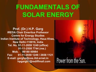 Prof. (Dr.) H.P. Garg
IREDA Chair Emeritus Professor
Centre for Energy Studies
Indian Institute of Technology, Hauz Khas,
New Delhi-110016, India
Tel. No. 91-11-2659 1249 (office)
91-11-2508 7744 (res.)
Mob. 98180 00984
Fax: 91-11-2659 1249 / 2658 1121
E-mail: garghp@ces.iitd.ernet.in
hpgarg01@rediffmail.com
FUNDAMENTALS OF
SOLAR ENERGY
 