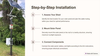 Step-by-Step Installation
1 1. Assess Your Shed
Identify the best location for your solar panel and plan the cable routing
within your shed for optimal performance.
2 2. Mount Solar Panel
Securely mount the solar panel on the roof or a nearby structure, ensuring
maximum sunlight exposure.
3 3. Connect Components
Connect the solar panel, battery, and lights according to the kit's instructions,
ensuring proper electrical connections.
 