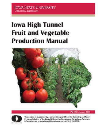 Iowa High Tunnel
Fruit and Vegetable
Production Manual




                                                                      January 2010
                                                           PM 2098 January 2010

    This project is supported by a competitive grant from the Marketing and Food
    This project is supported by a competitive grant from the Marketing and Food
    Systems Initiative of the Leopold Center for Sustainable Agriculture. For more
    Systems Initiative of the Leopold Center for Sustainable Agriculture. For more
    information, go to www.leopold.iastate.edu, or call (515) 294-3711.
    information, go to www.leopold.iastate.edu, or call (515) 294-3711.
 