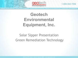 GROUND WATER SAMPLING • WATER LEVEL & PRESSURE • WATER SAMPLE FILTRATION • GROUND WATER REMEDIATION • GEOPHYSICAL MEASUREMENTS GeotechEnvironmental Equipment, Inc. Solar Sipper Presentation  Green Remediation Technology 2650 East 40th Avenue • Denver, Colorado 80205 • www.geotechenv.com 