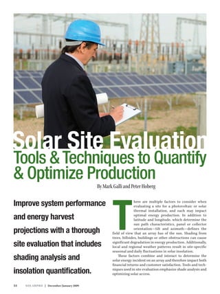 Solar Site Evaluation
Tools & Techniques to Quantify
& Optimize Production
                                              By Mark Galli and Peter Hoberg




                                                     T
Improve system performance                                          here are multiple factors to consider when
                                                                    evaluating a site for a photovoltaic or solar
                                                                    thermal installation, and each may impact

and energy harvest                                                  optimal energy production. In addition to
                                                                    latitude and longitude, which determine the
                                                                    sun path characteristics, panel or collector

projections with a thorough                                         orientation—tilt and azimuth—defines the
                                                     field of view that an array has of the sun. Shading from
                                                     trees, hillsides, buildings or other obstructions can cause

site evaluation that includes                        significant degradation in energy production. Additionally,
                                                     local and regional weather patterns result in site-specific
                                                     seasonal and daily fluctuations in solar insolation.

shading analysis and                                     These factors combine and interact to determine the
                                                     solar energy incident on an array and therefore impact both
                                                     financial returns and customer satisfaction. Tools and tech-

insolation quantification.                           niques used in site evaluation emphasize shade analysis and
                                                     optimizing solar access.


54   S o l a r Pr o | December/January 2009
 