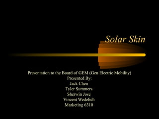 Solar Skin
Presentation to the Board of GEM (Gen Electric Mobility)
Presented By:
Jack Chen
Tyler Summers
Sherwin Jose
Vincent Wedelich
Marketing 6310
 