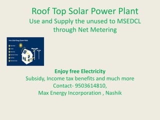 Roof Top Solar Power Plant
Use and Supply the unused to MSEDCL
through Net Metering
Enjoy free Electricity
Subsidy, Income tax benefits and much more
Contact- 9503614810,
Max Energy Incorporation , Nashik
 