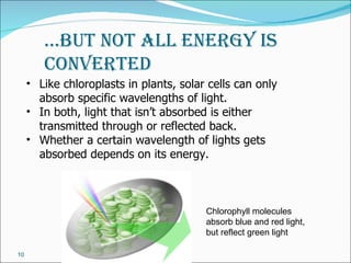 …but not all energy is
        Converted
     • Like chloroplasts in plants, solar cells can only
       absorb specific wavelengths of light.
     • In both, light that isn’t absorbed is either
       transmitted through or reflected back.
     • Whether a certain wavelength of lights gets
       absorbed depends on its energy.



                                         Chlorophyll molecules
                                         absorb blue and red light,
                                         but reflect green light

10
 