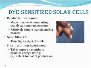dye-sensitized solar Cells
• Relatively inexpensive
   – Made in non-vacuum setting
     mainly at room temperature
   – Relatively simple manufacturing
     process
• Need little TLC
   – Thin, lightweight, flexible
• Short return on investment
   – Takes approx 3 months to
     produce energy savings
     equivalent to cost of production


20
 