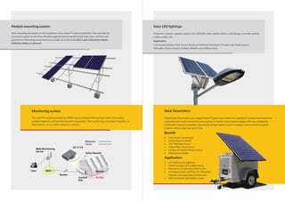 Module mounting system
Solar mounting structures are the backbone of any Solar PV plant installation. They provide the
necessary support to the Solar Modules against environmental attacks like rains, cyclones and
dust storms. Mounting can be done on a variety of surfaces like RCC roofs, Galvenium sheets,
Asbestos sheets and ground.
Monitoring system
The solar PV systems provided by VEMC have an integral Monitoring System. The system
enables diagnostic and monitoring of all components. The monitoring can be done remotely on
Smartphone’s or any other computer systems.
User
Web Monitoring
Server
UC-7110
Solar Pannels
Ethernet
Serial
Router
Control
Box
Meters
Rs.485
WAN
Solar Generators
Mobile Solar Generators are compact Solar PV generators which are suitable for backup requirement of
residential and small commercial consumption. It enables instant power supply with easy installation.
Collapsible structure assembly and portable design makes it easy to transport and install at any given
location within a short period of time.
Beneﬁt
• Free Power Generation
• Environment Friendly
• 24x7 Reliable Power
• Plug & Play Convenience
• Option of Fixed & Mobile System
• Modular & Scalable
Application
• Farm Houses, Bungalows
• Small Commercial Establishments
• Remote or Construction Work-sites
• Emergency back-up Power for: Hospitals,
Schools, Nursing homes & Hotels etc.
• Off Grid Power with Battery bank
Solar LED lightings
These are compact capsular system with LED bulb, solar module, battery and charge controller packed
inside a single unit.
Application:
Courtyards, Garden, Park, Street, Roadway, Pathway, Parking lot, Private road, Public square,
Sidewalks, Plaza, Campus, Airﬁeld, Wildlife area, Military base
 