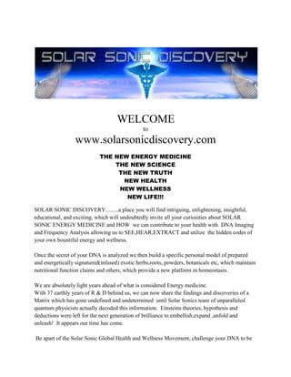                                                        WELCOME  towww.solarsonicdiscovery.comTHE NEW ENERGY MEDICINETHE NEW SCIENCETHE NEW TRUTHNEW HEALTHNEW WELLNESSNEW LIFE!!! SOLAR SONIC DISCOVERY.........a place you will find intriguing, enlightening, insightful, educational, and exciting, which will undoubtedly invite all your curiosities about SOLAR SONIC ENERGY MEDICINE and HOW  we can contribute to your health with  DNA Imaging and Frequency Analysis allowing us to SEE,HEAR,EXTRACT and utilize  the hidden codes of your own bountiful energy and wellness.Once the secret of your DNA is analyzed we then build a specific personal model of prepared and energetically signatured(infused) exotic herbs,roots, powders, botanicals etc, which maintain nutritional function claims and others, which provide a new platform in homeostasis.  We are absolutely light years ahead of what is considered Energy medicine.With 37 earthly years of R & D behind us, we can now share the findings and discoveries of a Matrix which has gone undefined and undetermined  until Solar Sonics team of unparalleled quantum physicists actually decoded this information.  Einsteins theories, hypothesis and deductions were left for the next generation of brilliance to embellish,expand ,unfold and unleash!  It appears our time has come. Be apart of the Solar Sonic Global Health and Wellness Movement, challenge your DNA to be all it can become.  Enhance the bodies abilities with the cleanest and purest Energy in our Universe. Our Sun, Intellectual Energy  Frequency Formulas, and immense knowledge.Guaranteed to give you the strength, vitality and ImmunoArmy to resist , fight and defend any opportunistic invaders and those which have already invaded. These specific  resonating components are matched with certain frequencies in order to obtain your health and wellness objectives, whatever they may be.Quite simply we construct for you, a personalized wellness plan built on your own DNA blueprints....makes sense doesnt it?Thank you for being here now, so you can be here later and enjoy a better,healthier, more dynamic future.Ask about our Generic products as well, such as :Solar Sonic* 4 in 1:  Memory Enhancement, Sexual Enhancement,Immune Support and Cellular Regeneration all together in one daily formula.....Solar Sonic* 6-1:  same as above with Detoxing capabilities, and Liver and Kidney health.Anti Aging Facial Mask and Body Scrub:THE BEST in the world by far!  We tested this product around the world, hands down voted the best in all sectors, wrinkle reduction, collagen building, moisturizer, and tightener, toner, reduces swelling, detox and relaxing.   This product is a marvel!  Take the time to pamper your face, chill and watch your skin become alive and translucent.....Phenomenal long term results, because your skin is rebuilding promoting a younger more vibrant look and feel with obvious results!$Ask about our Pay It Forward Compensation Plan for referrals.$Brenda Hollenbeck,CEOGod Bless and Peace702 417 9677 