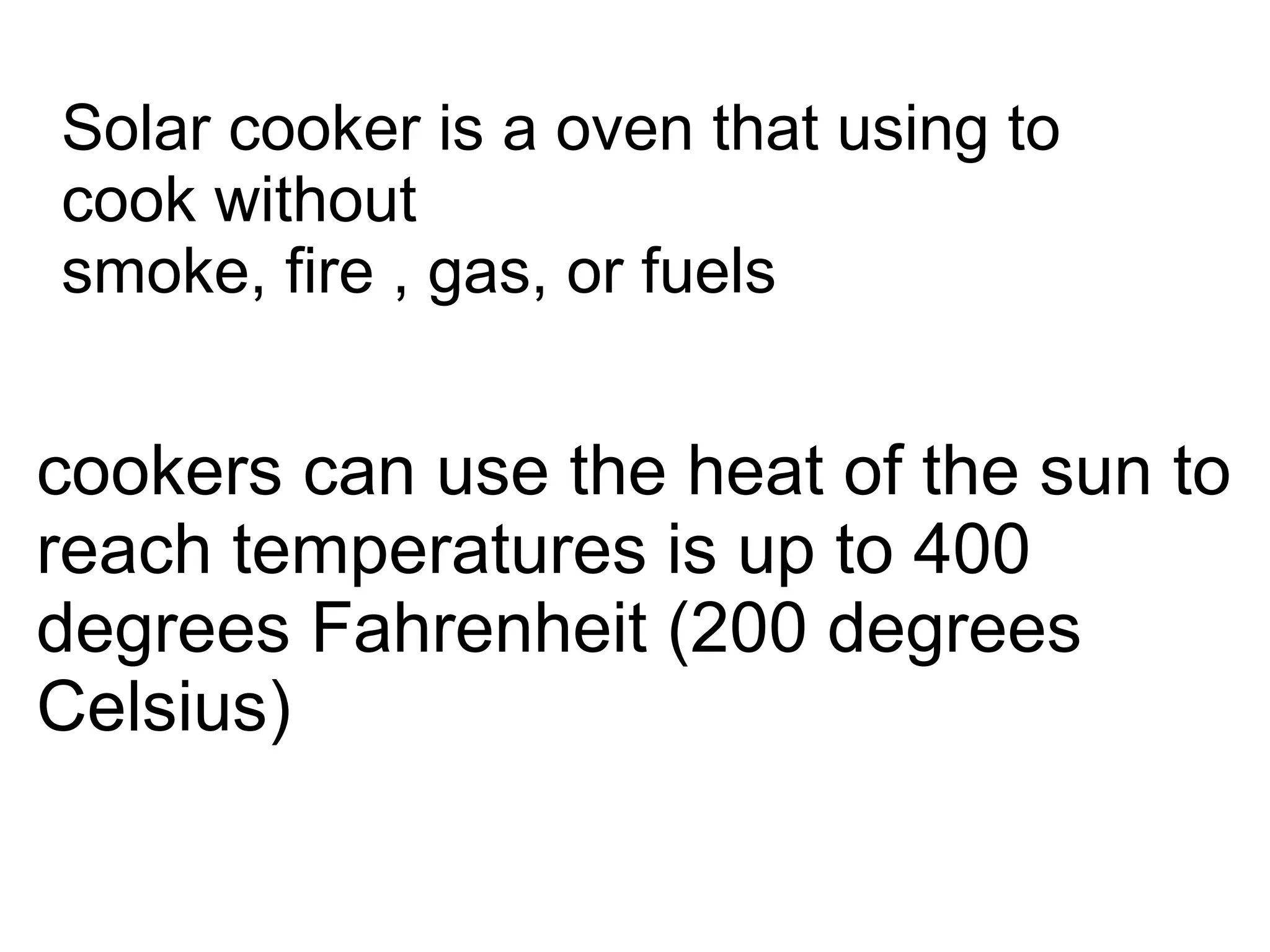 Solar cooker is a oven that using to
cook without
smoke, fire , gas, or fuels


cookers can use the heat of the sun to
reach temperatures is up to 400
degrees Fahrenheit (200 degrees
Celsius)
 