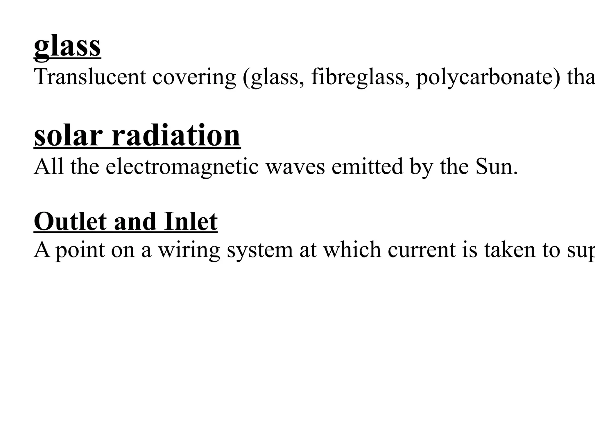 glass
Translucent covering (glass, fibreglass, polycarbonate) tha

solar radiation
All the electromagnetic waves emitted by the Sun.

Outlet and Inlet
A point on a wiring system at which current is taken to sup
 