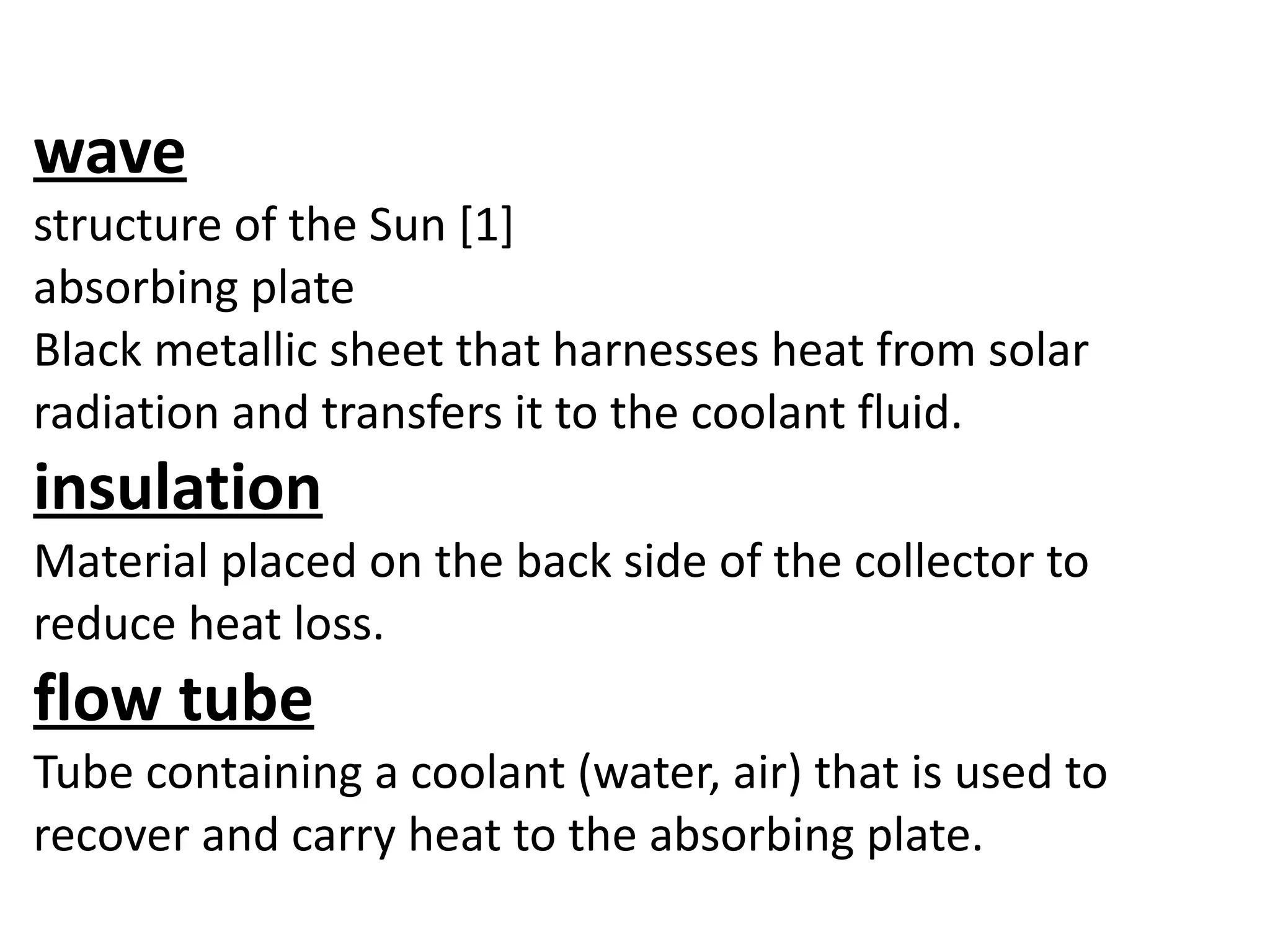 wave
structure of the Sun [1]
absorbing plate
Black metallic sheet that harnesses heat from solar
radiation and transfers it to the coolant fluid.
insulation
Material placed on the back side of the collector to
reduce heat loss.
flow tube
Tube containing a coolant (water, air) that is used to
recover and carry heat to the absorbing plate.
 