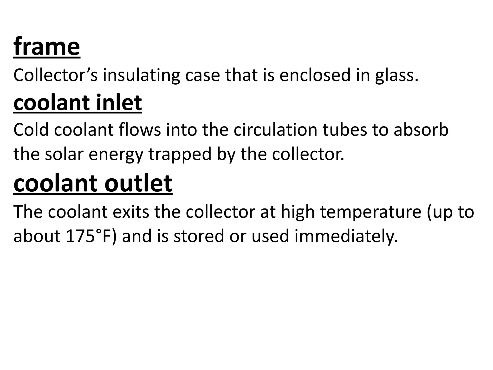 frame
Collector’s insulating case that is enclosed in glass.
coolant inlet
Cold coolant flows into the circulation tubes to absorb
the solar energy trapped by the collector.
coolant outlet
The coolant exits the collector at high temperature (up to
about 175°F) and is stored or used immediately.
 