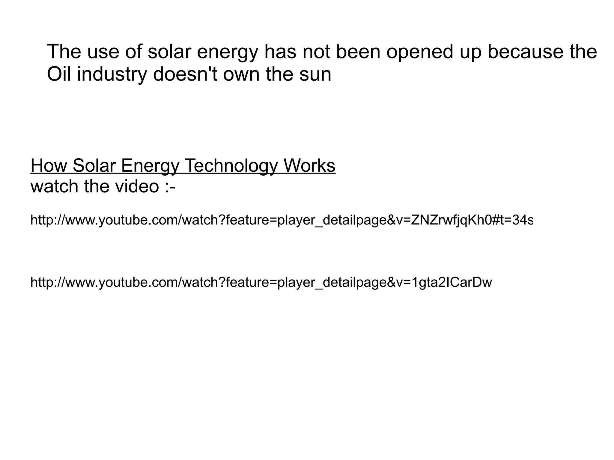 The use of solar energy has not been opened up because the
  Oil industry doesn't own the sun



How Solar Energy Technology Works
watch the video :-
http://www.youtube.com/watch?feature=player_detailpage&v=ZNZrwfjqKh0#t=34s



http://www.youtube.com/watch?feature=player_detailpage&v=1gta2ICarDw
 
