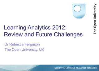Learning Analytics 2012:
Review and Future Challenges
Dr Rebecca Ferguson
The Open University, UK
 