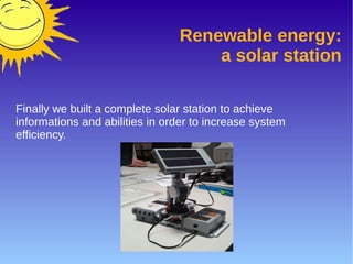 Renewable energy:
a solar station
Finally we built a complete solar station to achieve
informations and abilities in order to increase system
efficiency.
 