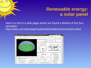 Renewable energy:
a solar panel
Here's a link to a web page where we found a Motion of the Sun
simulator:
http://astro.unl.edu/naap/motion3/animations/sunmotions.html