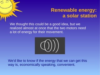 Renewable energy:
a solar station
We thought this could be a good idea, but we
realized almost at once that the two motors need
a lot of energy for their movement.
We'd like to know if the energy that we can get this
way is, economically speaking, convenient.