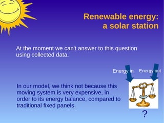 Renewable energy:
a solar station
At the moment we can't answer to this question
using collected data.
In our model, we think not because this
moving system is very expensive, in
order to its energy balance, compared to
traditional fixed panels.
Energy in Energy out
?