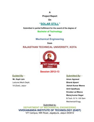 A
Project Report
On
“SOLAR STILL”
Submitted in partial fulfillment for the award of the degree of
Bachelor of Technology
In
Mechanical Engineering
from
RAJASTHAN TECHNICAL UNIVERSITY, KOTA
Session 2012-13
Guided By: - Submitted By: -
Mr. Kapil Jain Aman Agrawal
Lecturer,Mech.Deptt. Bharat Ajwani
Vit (East), Jaipur Ashok Kumar Meena
Amit Upadhyay
Kirodee Lal Meena
Manoj kumar Nagar
B.Tech. IV Yr. VIII Sem
Mechanical Engg.
Submitted to-
DEPARTMENT OF MECHANICAL ENGINEERING
VIVEKANANDA INSTITUTE OF TECHNOLOGY (EAST)
VIT Campus, NRI Road, Jagatpura, Jaipur-303012
 