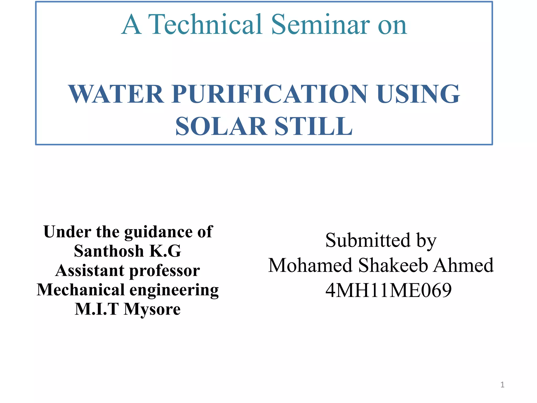 Under the guidance of
Santhosh K.G
Assistant professor
Mechanical engineering
M.I.T Mysore
A Technical Seminar on
WATER PURIFICATION USING
SOLAR STILL
Submitted by
Mohamed Shakeeb Ahmed
4MH11ME069
1
 