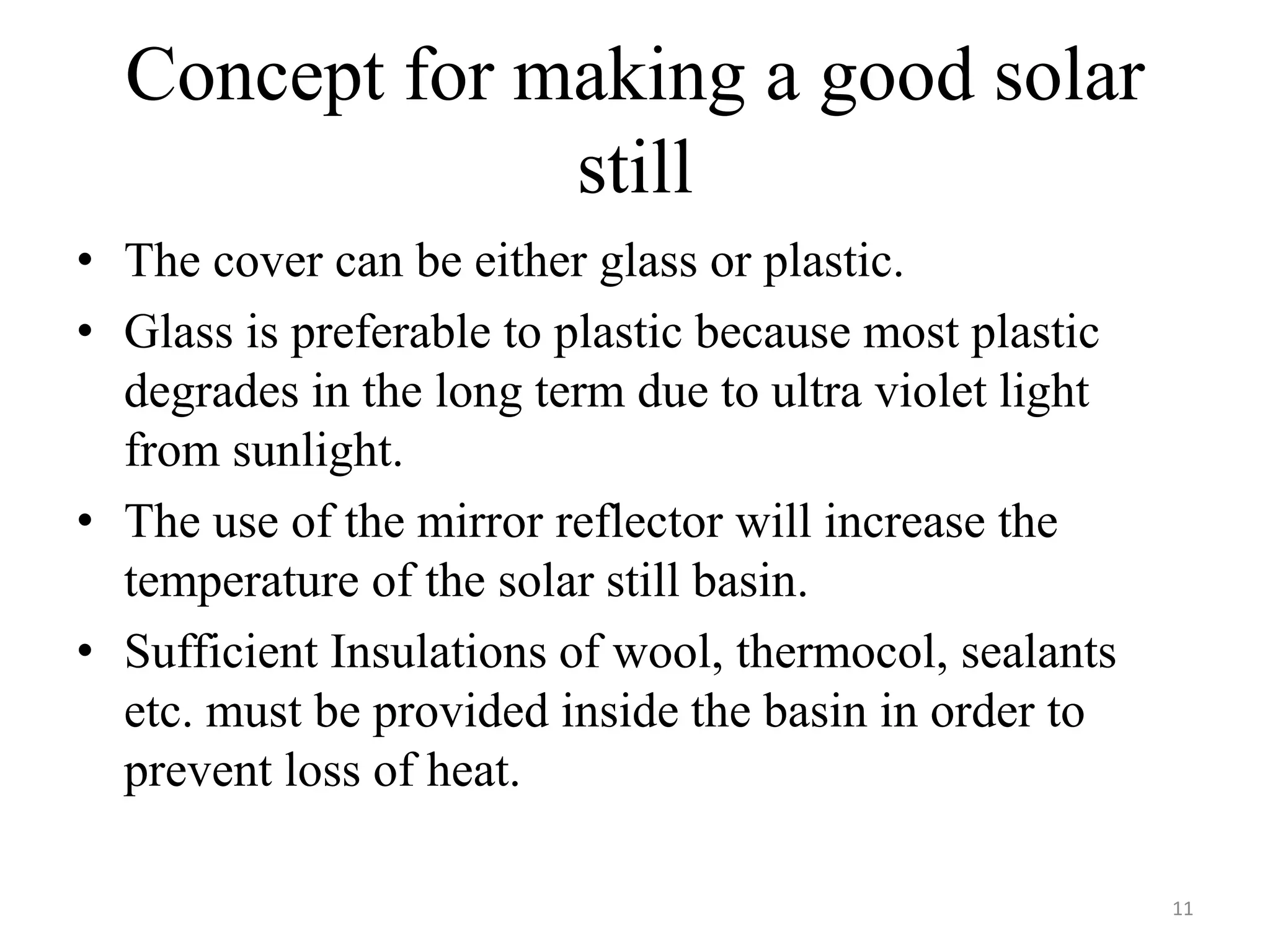 Concept for making a good solar
still
• The cover can be either glass or plastic.
• Glass is preferable to plastic because most plastic
degrades in the long term due to ultra violet light
from sunlight.
• The use of the mirror reflector will increase the
temperature of the solar still basin.
• Sufficient Insulations of wool, thermocol, sealants
etc. must be provided inside the basin in order to
prevent loss of heat.
11
 