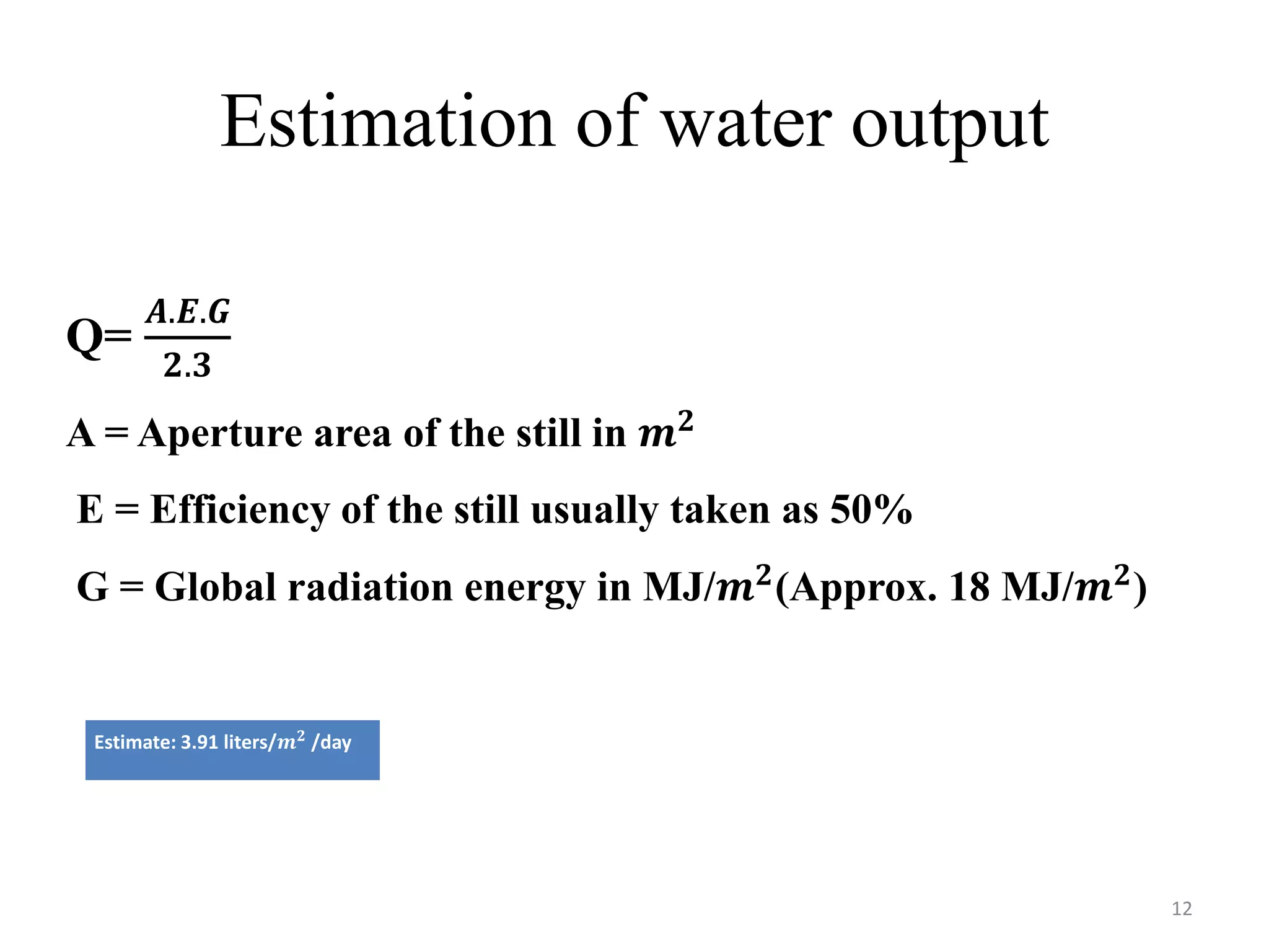 Estimation of water output
Estimate: 3.91 liters/𝒎 𝟐
/day
Q=
𝑨.𝑬.𝑮
𝟐.𝟑
A = Aperture area of the still in 𝒎 𝟐
E = Efficiency of the still usually taken as 50%
G = Global radiation energy in MJ/𝒎 𝟐(Approx. 18 MJ/𝒎 𝟐)
12
 