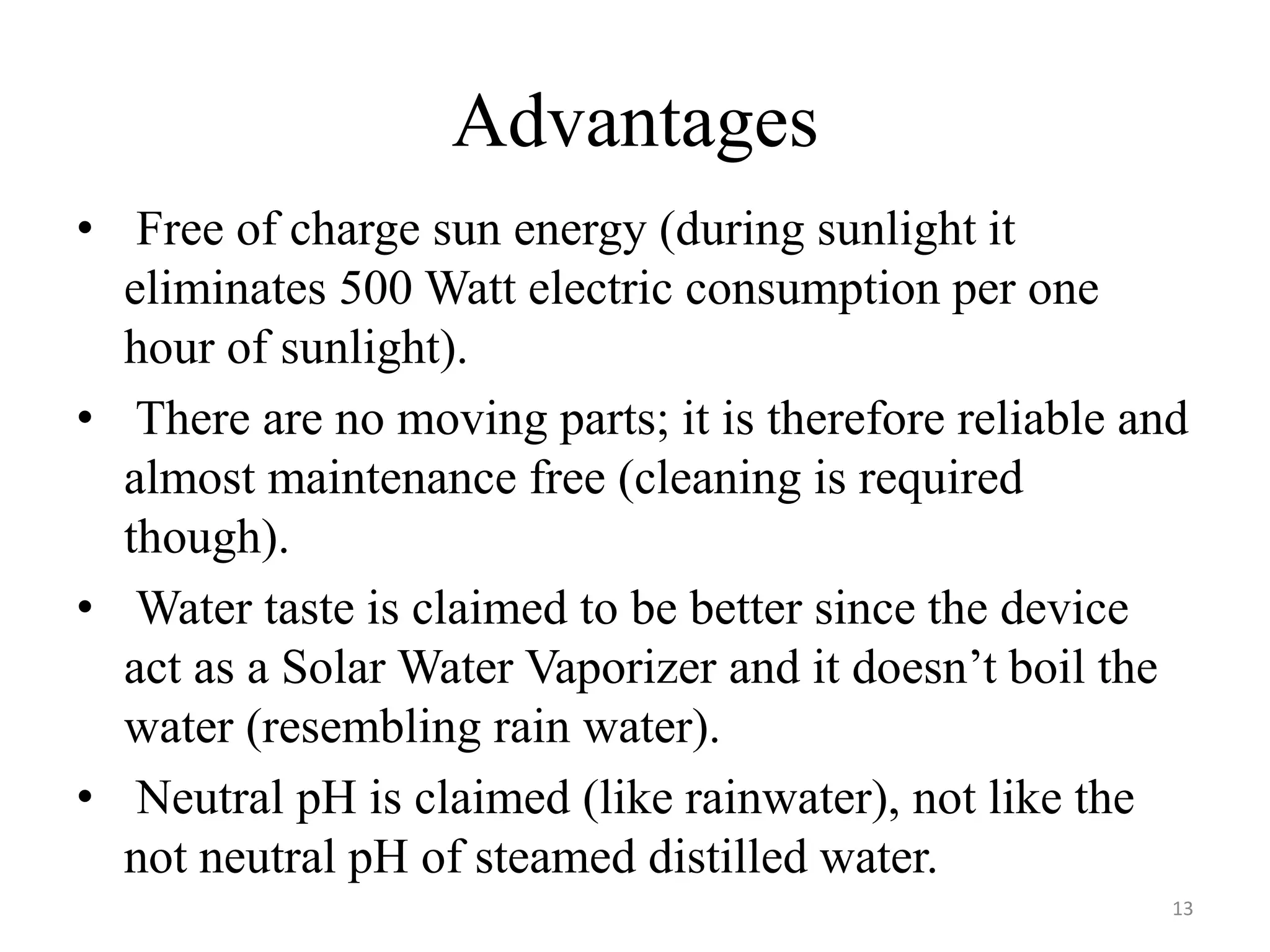 Advantages
• Free of charge sun energy (during sunlight it
eliminates 500 Watt electric consumption per one
hour of sunlight).
• There are no moving parts; it is therefore reliable and
almost maintenance free (cleaning is required
though).
• Water taste is claimed to be better since the device
act as a Solar Water Vaporizer and it doesn’t boil the
water (resembling rain water).
• Neutral pH is claimed (like rainwater), not like the
not neutral pH of steamed distilled water.
13
 