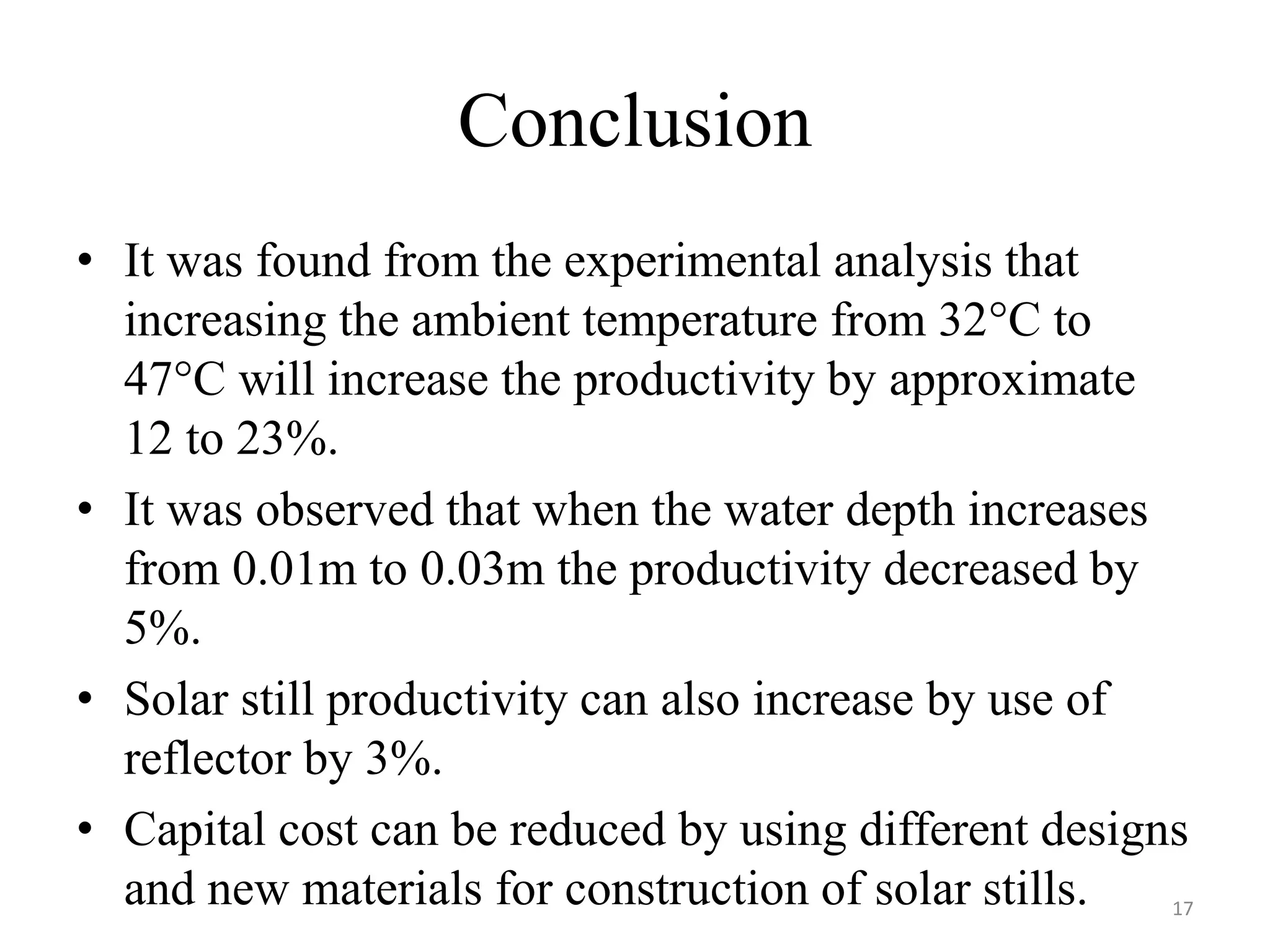 Conclusion
• It was found from the experimental analysis that
increasing the ambient temperature from 32°C to
47°C will increase the productivity by approximate
12 to 23%.
• It was observed that when the water depth increases
from 0.01m to 0.03m the productivity decreased by
5%.
• Solar still productivity can also increase by use of
reflector by 3%.
• Capital cost can be reduced by using different designs
and new materials for construction of solar stills. 17
 