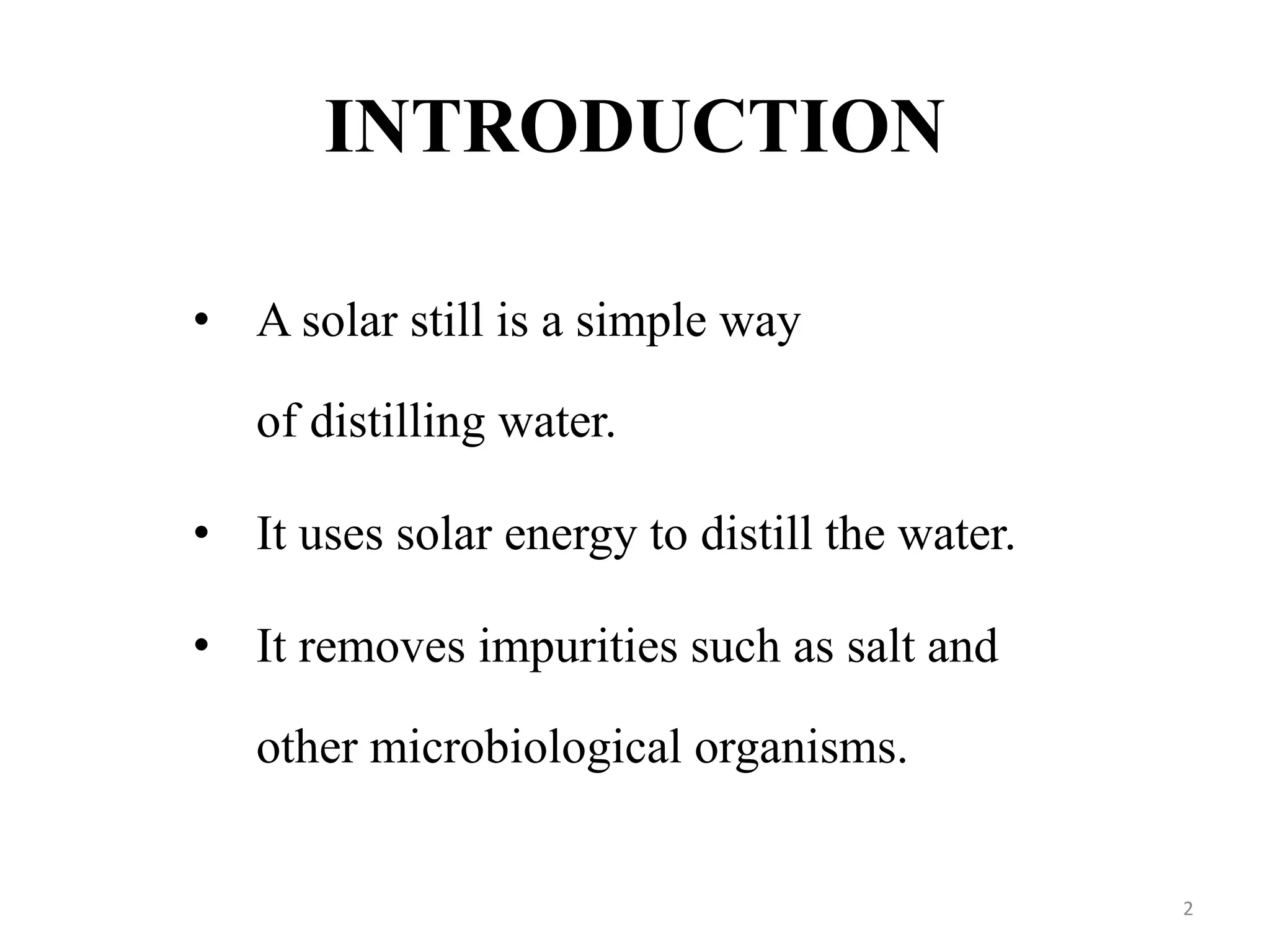 INTRODUCTION
• A solar still is a simple way
of distilling water.
• It uses solar energy to distill the water.
• It removes impurities such as salt and
other microbiological organisms.
2
 