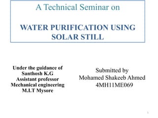 Under the guidance of
Santhosh K.G
Assistant professor
Mechanical engineering
M.I.T Mysore
A Technical Seminar on
WATER PURIFICATION USING
SOLAR STILL
Submitted by
Mohamed Shakeeb Ahmed
4MH11ME069
1
 