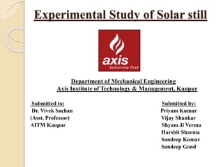 Experimental Study of Solar still
Submitted to: Submitted by:
Dr. Vivek Sachan Priyam Kumar
(Asst. Professor) Vijay Shankar
AITM Kanpur Shyam Ji Verma
Harshit Sharma
Sandeep Kumar
Sandeep Gond
Department of Mechanical Engineering
Axis Institute of Technology & Management, Kanpur
 