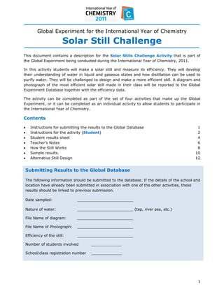  
 
 
           Global Experiment for the International Year of Chemistry

                          Solar Still Challenge
This document contains a description for the Solar Stills Challenge Activity that is part of
the Global Experiment being conducted during the International Year of Chemistry, 2011.

In this activity students will make a solar still and measure its efficiency. They will develop
their understanding of water in liquid and gaseous states and how distillation can be used to
purify water. They will be challenged to design and make a more efficient still. A diagram and
photograph of the most efficient solar still made in their class will be reported to the Global
Experiment Database together with the efficiency data.

The activity can be completed as part of the set of four activities that make up the Global
Experiment, or it can be completed as an individual activity to allow students to participate in
the International Year of Chemistry.

Contents

      Instructions for submitting the results to the Global Database                            1
      Instructions for the activity (Student)                                                   2
      Student results sheet                                                                     4
      Teacher’s Notes                                                                           6
      How the Still Works                                                                       8
      Sample results.                                                                          10
      Alternative Still Design                                                                 12


    Submitting Results to the Global Database

    The following information should be submitted to the database. If the details of the school and
    location have already been submitted in association with one of the other activities, these
    results should be linked to previous submission.

    Date sampled:               ________________________

    Nature of water:            ________________________ (tap, river sea, etc.)

    File Name of diagram:       ________________________

    File Name of Photograph:    ________________________

    Efficiency of the still:    ________________________

    Number of students involved         _____________

    School/class registration number    _____________ 




 
                                                                                                 1 
 