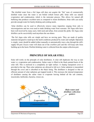 DOUBLE SLOPE TYPE SOLAR STILL
Department Of Mechanical Engineering Page 21
The distilled water from a Sol Aqua still does not acquire the "flat" taste of commercially
distilled water since the water is not boiled (which lowers pH). Solar stills use natural
evaporation and condensation, which is the rainwater process. This allows for natural pH
buffering that produces excellent taste as compared to steam distillation. Solar stills can easily
provide enough water for family drinking and cooking needs.
Solar distillers can be used to effectively remove many impurities ranging from salts to
microorganisms and are even used to make drinking water from seawater. Sol Aqua stills have
been well received by many users, both rural and urban, from around the globe. Sol Aqua solar
distillers can be successfully used anywhere the sun shines.
The Sol Aqua solar stills are simple and have no moving parts. They are made of quality
materials designed to stand-up to the harsh conditions produced by water and sunlight. Operation
is simple: water should be added (either manually or automatically) once a day through the still's
supply fill port. Excess water will drain out of the overflow port and this will keep salts from
building up in the basin. Purified drinking water is collected from the output collection port.
PRINCIPLE OF SOLAR STILL
Solar still works on the principle of solar distillation. A solar still duplicates the way as rain
water i.e. evaporation and condensation. Saline water is filled in the black painted basin of the
solar still. This is enclosed in a completely air tight surface. A sloping transparent cover is
provided at the top. Then solar radiations are allowed to fall on it. Solar radiation is transmitted
through the cover and is absorbed in the black lining. The distillator is designed so that an
efficient amount of solar radiations get trapped inside it. This increases the internal temperature
of distillator causing the saline water to evaporate leaving behind all the salt contents,
insecticides, herbicides, bacteria, viruses etc.
 