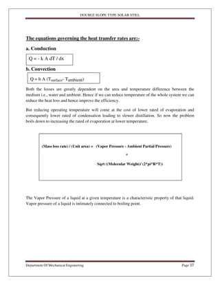 DOUBLE SLOPE TYPE SOLAR STILL
Department Of Mechanical Engineering Page 37
The equations governing the heat transfer rates are:-
a. Conduction
b. Convection
Both the losses are greatly dependent on the area and temperature difference between the
medium i.e., water and ambient. Hence if we can reduce temperature of the whole system we can
reduce the heat loss and hence improve the efficiency.
But reducing operating temperature will come at the cost of lower rated of evaporation and
consequently lower rated of condensation leading to slower distillation. So now the problem
boils down to increasing the rated of evaporation at lower temperature.
The Vapor Pressure of a liquid at a given temperature is a characteristic property of that liquid.
Vapor pressure of a liquid is intimately connected to boiling point.
Q = - k A dT / dx
Q = h A (Tsurface- Tambient)
(Mass loss rate) / (Unit area) = (Vapor Pressure - Ambient Partial Pressure)
*
Sqrt ((Molecular Weight)/ (2*pi*R*T))
 