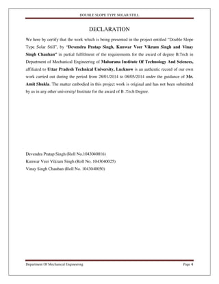 DOUBLE SLOPE TYPE SOLAR STILL
Department Of Mechanical Engineering Page 4
DECLARATION
We here by certify that the work which is being presented in the project entitled “Double Slope
Type Solar Still”, by “Devendra Pratap Singh, Kunwar Veer Vikram Singh and Vinay
Singh Chauhan” in partial fulfillment of the requirements for the award of degree B.Tech in
Department of Mechanical Engineering of Maharana Institute Of Technology And Sciences,
affiliated to Uttar Pradesh Technical University, Lucknow is an authentic record of our own
work carried out during the period from 28/01/2014 to 08/05/2014 under the guidance of Mr.
Amit Shukla. The matter embodied in this project work is original and has not been submitted
by us in any other university/ Institute for the award of B .Tech Degree.
Devendra Pratap Singh (Roll No.1043040016)
Kunwar Veer Vikram Singh (Roll No. 1043040025)
Vinay Singh Chauhan (Roll No. 1043040050)
 