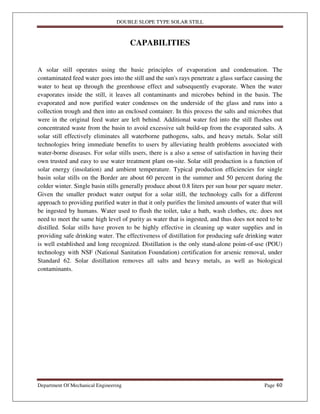 DOUBLE SLOPE TYPE SOLAR STILL
Department Of Mechanical Engineering Page 40
CAPABILITIES
A solar still operates using the basic principles of evaporation and condensation. The
contaminated feed water goes into the still and the sun's rays penetrate a glass surface causing the
water to heat up through the greenhouse effect and subsequently evaporate. When the water
evaporates inside the still, it leaves all contaminants and microbes behind in the basin. The
evaporated and now purified water condenses on the underside of the glass and runs into a
collection trough and then into an enclosed container. In this process the salts and microbes that
were in the original feed water are left behind. Additional water fed into the still flushes out
concentrated waste from the basin to avoid excessive salt build-up from the evaporated salts. A
solar still effectively eliminates all waterborne pathogens, salts, and heavy metals. Solar still
technologies bring immediate benefits to users by alleviating health problems associated with
water-borne diseases. For solar stills users, there is a also a sense of satisfaction in having their
own trusted and easy to use water treatment plant on-site. Solar still production is a function of
solar energy (insolation) and ambient temperature. Typical production efficiencies for single
basin solar stills on the Border are about 60 percent in the summer and 50 percent during the
colder winter. Single basin stills generally produce about 0.8 liters per sun hour per square meter.
Given the smaller product water output for a solar still, the technology calls for a different
approach to providing purified water in that it only purifies the limited amounts of water that will
be ingested by humans. Water used to flush the toilet, take a bath, wash clothes, etc. does not
need to meet the same high level of purity as water that is ingested, and thus does not need to be
distilled. Solar stills have proven to be highly effective in cleaning up water supplies and in
providing safe drinking water. The effectiveness of distillation for producing safe drinking water
is well established and long recognized. Distillation is the only stand-alone point-of-use (POU)
technology with NSF (National Sanitation Foundation) certification for arsenic removal, under
Standard 62. Solar distillation removes all salts and heavy metals, as well as biological
contaminants.
 