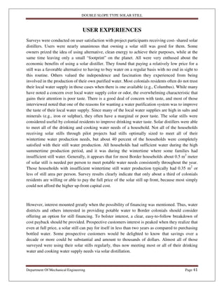 DOUBLE SLOPE TYPE SOLAR STILL
Department Of Mechanical Engineering Page 41
USER EXPERIENCES
Surveys were conducted on user satisfaction with project participants receiving cost- shared solar
distillers. Users were nearly unanimous that owning a solar still was good for them. Some
owners prized the idea of using alternative, clean energy to achieve their purposes, while at the
same time leaving only a small “footprint” on the planet. All were very enthused about the
economic benefits of using a solar distiller. They found that paying a relatively low price for a
still was a favorable alternative to having to buy water on a regular basis with no end in sight to
this routine. Others valued the independence and fascination they experienced from being
involved in the production of their own purified water. Most colonials residents often do not trust
their local water supply in those cases when there is one available (e.g., Columbus). While many
have noted a concern over local water supply color or odor, the overwhelming characteristic that
gains their attention is poor taste. There is a good deal of concern with taste, and most of those
interviewed noted that one of the reasons for wanting a water purification system was to improve
the taste of their local water supply. Since many of the local water supplies are high in salts and
minerals (e.g., iron or sulphur), they often have a marginal or poor taste. The solar stills were
considered useful by colonial residents to improve drinking water taste. Solar distillers were able
to meet all of the drinking and cooking water needs of a household. Not all of the households
receiving solar stills through pilot projects had stills optimally sized to meet all of their
wintertime water production needs, but about 40 percent of the households were completely
satisfied with their still water production. All households had sufficient water during the high
summertime production period, and it was during the wintertime where some families had
insufficient still water. Generally, it appears that for most Border households about 0.5 m2
meter
of solar still is needed per person to meet potable water needs consistently throughout the year.
Those households with insufficient wintertime still water production typically had 0.35 m2
or
less of still area per person. Survey results clearly indicate that only about a third of colonials
residents are willing or able to pay the full price of the solar still up front, because most simply
could not afford the higher up-front capital cost.
However, interest mounted greatly when the possibility of financing was mentioned. Thus, water
districts and others interested in providing potable water to Border colonials should consider
offering an option for still financing. To bolster interest, a clear, easy-to-follow breakdown of
cost payback should be provided. Prospective customers interest is peaked when they realize that
even at full price, a solar still can pay for itself in less than two years as compared to purchasing
bottled water. Some prospective customers would be delighted to know that savings over a
decade or more could be substantial and amount to thousands of dollars. Almost all of those
surveyed were using their solar stills regularly, thus now meeting most or all of their drinking
water and cooking water supply needs via solar distillation.
 