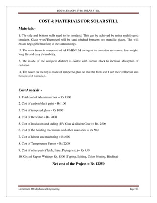 DOUBLE SLOPE TYPE SOLAR STILL
Department Of Mechanical Engineering Page 43
COST & MATERIALS FOR SOLAR STILL
Materials:-
1. The side and bottom walls need to be insulated. This can be achieved by using multilayered
insulator. Glass wool/Thermocol will be sand-witched between two metallic plates. This will
ensure negligible heat loss to the surroundings.
2. The main frame is composed of ALUMINIUM owing to its corrosion resistance, low weight,
long life and easy cleanability.
3. The inside of the complete distiller is coated with carbon black to increase absorption of
radiation.
4. The cover on the top is made of tempered glass so that the birds can’t see their reflection and
hence avoid nuisance.
Cost Analysis:-
1. Total cost of Aluminium box = Rs 1500
2. Cost of carbon black paint = Rs 100
3. Cost of tempered glass = Rs 1000
4. Cost of Reflector = Rs. 2000
5. Cost of insulation and sealing (UV Glue & Silicon Glue) = Rs. 2500
6. Cost of the hoisting mechanism and other auxiliaries = Rs 500
7. Cost of labour and machining = Rs 600
8. Cost of Temperature Sensor = Rs 2200
9. Cost of other parts (Table, Base, Pipings etc.) = Rs 450
10. Cost of Report Writing= Rs. 1500 (Typing, Editing, Color Printing, Binding)
Net cost of the Project = Rs 12350
 