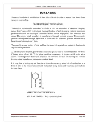 DOUBLE SLOPE TYPE SOLAR STILL
Department Of Mechanical Engineering Page 49
INSULATION
Thermocol insulation is provided on all four sides of Basin in order to prevent Heat losses from
system to surrounding.
PROPERTIES OF THERMOCOL
Thermocol is a commercial name like Coca-Cola. In 1951 the researchers of a German company
named BASF successfully restructured chemical bonding of polystyrene (a synthetic petroleum
product) molecules and developed a substance named stretch polystyrene. This substance was
named Thermocol, which nowadays is manufactured through a simple process. Thermoplastic
granules are expanded through application of steam and air. Expanded granules become much
larger in size but remain very light.
Thermocol is a good resister of cold and heat but since it is a petroleum product it dissolves in
any solvent of petroleum.
As a thermoplastic polymer, polystyrene is in a solid (glassy) state at room temperature but flows
if heated above about 100 °C, its glass transition temperature. It becomes rigid again when
cooled. This temperature behavior is exploited for extrusion, and also for molding and vacuum
forming, since it can be cast into molds with fine detail.
It is very slow to biodegrade and therefore a focus of controversy, since it is often abundant as a
form of litter in the outdoor environment, particularly along shores and waterways especially in
its foam form.
(STRUCTURE OF THERMOCOL)
(I.U.P.A.C. NAME -: Poly1-phenylethylene)
 