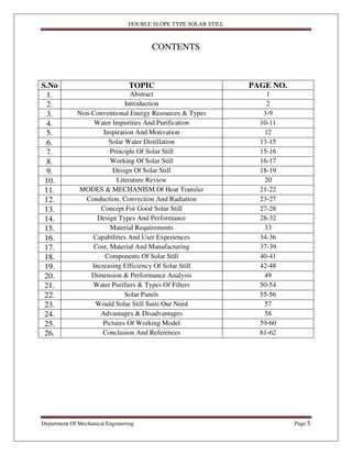 DOUBLE SLOPE TYPE SOLAR STILL
Department Of Mechanical Engineering Page 5
CONTENTS
S.No TOPIC PAGE NO.
1. Abstract 1
2. Introduction 2
3. Non-Conventional Energy Resources & Types 3-9
4. Water Impurities And Purification 10-11
5. Inspiration And Motivation 12
6. Solar Water Distillation 13-15
7. Principle Of Solar Still 15-16
8. Working Of Solar Still 16-17
9. Design Of Solar Still 18-19
10. Literature Review 20
11. MODES & MECHANISM Of Heat Transfer 21-22
12. Conduction, Convection And Radiation 23-27
13. Concept For Good Solar Still 27-28
14. Design Types And Performance 28-32
15. Material Requirements 33
16. Capabilities And User Experiences 34-36
17. Cost, Material And Manufacturing 37-39
18. Components Of Solar Still 40-41
19. Increasing Efficiency Of Solar Still 42-48
20. Dimension & Performance Analysis 49
21. Water Purifiers & Types Of Filters 50-54
22. Solar Panels 55-56
23. Would Solar Still Suits Our Need 57
24. Advantages & Disadvantages 58
25. Pictures Of Working Model 59-60
26. Conclusion And References 61-62
 