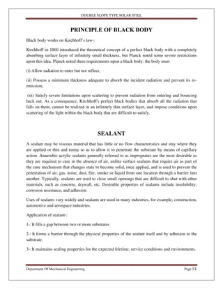 DOUBLE SLOPE TYPE SOLAR STILL
Department Of Mechanical Engineering Page 51
PRINCIPLE OF BLACK BODY
Black body works on Kirchhoff’s law-:
Kirchhoff in 1860 introduced the theoretical concept of a perfect black body with a completely
absorbing surface layer of infinitely small thickness, but Planck noted some severe restrictions
upon this idea. Planck noted three requirements upon a black body: the body must
(i) Allow radiation to enter but not reflect;
(ii) Possess a minimum thickness adequate to absorb the incident radiation and prevent its re-
emission;
(iii) Satisfy severe limitations upon scattering to prevent radiation from entering and bouncing
back out. As a consequence, Kirchhoff's perfect black bodies that absorb all the radiation that
falls on them, cannot be realized in an infinitely thin surface layer, and impose conditions upon
scattering of the light within the black body that are difficult to satisfy.
SEALANT
A sealant may be viscous material that has little or no flow characteristics and stay where they
are applied or thin and runny so as to allow it to penetrate the substrate by means of capillary
action. Anaerobic acrylic sealants generally referred to as impregnates are the most desirable as
they are required to cure in the absence of air, unlike surface sealants that require air as part of
the cure mechanism that changes state to become solid, once applied, and is used to prevent the
penetration of air, gas, noise, dust, fire, smoke or liquid from one location through a barrier into
another. Typically, sealants are used to close small openings that are difficult to shut with other
materials, such as concrete, drywall, etc. Desirable properties of sealants include insolubility,
corrosion resistance, and adhesion.
Uses of sealants vary widely and sealants are used in many industries, for example, construction,
automotive and aerospace industries.
Application of sealant-:
1-: It fills a gap between two or more substrates
2-: It forms a barrier through the physical properties of the sealant itself and by adhesion to the
substrate.
3-: It maintains sealing properties for the expected lifetime, service conditions and environments.
 