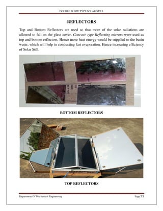 DOUBLE SLOPE TYPE SOLAR STILL
Department Of Mechanical Engineering Page 53
REFLECTORS
Top and Bottom Reflectors are used so that more of the solar radiations are
allowed to fall on the glass cover. Concave type Reflecting mirrors were used as
top and bottom reflectors. Hence more heat energy would be supplied to the basin
water, which will help in conducting fast evaporation. Hence increasing efficiency
of Solar Still.
BOTTOM REFLECTORS
TOP REFLECTORS
 