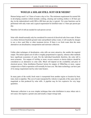 DOUBLE SLOPE TYPE SOLAR STILL
Department Of Mechanical Engineering Page 63
WOULD A SOLAR STILL SUIT OUR NEEDS?
Human beings need 1 or 2 liters of water a day to live. The minimum requirement for normal life
in developing countries (which includes cooking, cleaning and washing clothes) is 20 liters per
day (in the industrialized world 200 to 400 liters per day is typical). Yet some functions can be
performed with salty water and a typical requirement for distilled water is 5 liters per person per
day.
Therefore 2m² of still are needed for each person served.
Solar stills should normally only be considered for removal of dissolved salts from water. If there
is a choice between brackish ground water and polluted surface water, it will usually be cheaper
to use a slow sand filter or other treatment device. If there is no fresh water then the main
alternatives are desalination, transportation and rainwater collection.
Unlike other techniques of desalination, solar stills are more attractive, the smaller the required
output. The initial capital cost of stills is roughly proportional to capacity, whereas other methods
have significant economies of scale. For the individual household, therefore, the solar still is
most economic. For outputs of 1m³/day or more, reverse osmosis or electro dialysis should be
considered as an alternative to solar stills. Much will depend on the availability and price of
electrical power. Solar distillation Practical Action for outputs of 200m³/day or more, vapour
compression or flash evaporation will normally be least cost. The latter technology can have part
of its energy requirement met by solar water heaters.
In many parts of the world, fresh water is transported from another region or location by boat,
train, truck or pipeline. The cost of water transported by vehicles is typically of the same order of
magnitude as that produced by solar stills. A pipeline may be less expensive for very large
quantities.
Rainwater collection is an even simpler technique than solar distillation in areas where rain is
not scarce, but requires a greater area and usually a larger storage tank.
 