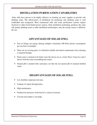 DOUBLE SLOPE TYPE SOLAR STILL
Department Of Mechanical Engineering Page 64
DISTILLATION PURIFICATION CAPABILITIES
Solar stills have proven to be highly effective in cleaning up water supplies to provide safe
drinking water. The effectiveness of distillation for producing safe drinking water is well
established and recognized. Most commercial stills and water purification systems require
electrical or other fossil-fueled power sources. Solar distillation technology produces the same
safe quality drinking water as other distillation technologies; only the energy source is different:
the sun.
ADVANTAGES OF SOLAR STILL
• Free of charge sun energy (during sunlight it eliminates 500 Watt electric consumption
per one hour of sunlight).
• There are no moving parts; it is therefore reliable and almost maintenance free (cleaning
is required though).
• Water taste is claimed to be better since the device act as a Solar Water Vaporizer and it
doesn’t boil the water (resembling rain water).
• Neutral pH is claimed (like rainwater), not like the not neutral pH of steamed distilled
water.
DISADVANTAGES OF SOLAR STILL
• Low distillate output per unit area.
• Leakage of vapour through joints.
• High maintenance.
• Productivity decreases with time for a variety of reasons.
• Cost per unit output is very high.
 