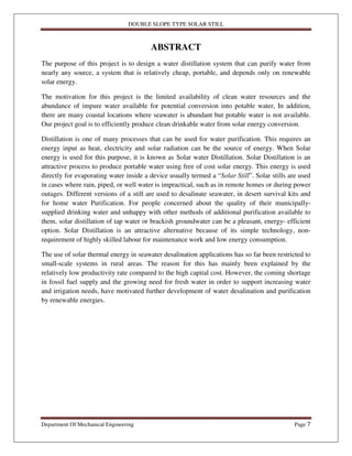 DOUBLE SLOPE TYPE SOLAR STILL
Department Of Mechanical Engineering Page 7
ABSTRACT
The purpose of this project is to design a water distillation system that can purify water from
nearly any source, a system that is relatively cheap, portable, and depends only on renewable
solar energy.
The motivation for this project is the limited availability of clean water resources and the
abundance of impure water available for potential conversion into potable water, In addition,
there are many coastal locations where seawater is abundant but potable water is not available.
Our project goal is to efficiently produce clean drinkable water from solar energy conversion.
Distillation is one of many processes that can be used for water purification. This requires an
energy input as heat, electricity and solar radiation can be the source of energy. When Solar
energy is used for this purpose, it is known as Solar water Distillation. Solar Distillation is an
attractive process to produce portable water using free of cost solar energy. This energy is used
directly for evaporating water inside a device usually termed a “Solar Still”. Solar stills are used
in cases where rain, piped, or well water is impractical, such as in remote homes or during power
outages. Different versions of a still are used to desalinate seawater, in desert survival kits and
for home water Purification. For people concerned about the quality of their municipally-
supplied drinking water and unhappy with other methods of additional purification available to
them, solar distillation of tap water or brackish groundwater can be a pleasant, energy- efficient
option. Solar Distillation is an attractive alternative because of its simple technology, non-
requirement of highly skilled labour for maintenance work and low energy consumption.
The use of solar thermal energy in seawater desalination applications has so far been restricted to
small-scale systems in rural areas. The reason for this has mainly been explained by the
relatively low productivity rate compared to the high capital cost. However, the coming shortage
in fossil fuel supply and the growing need for fresh water in order to support increasing water
and irrigation needs, have motivated further development of water desalination and purification
by renewable energies.
 
