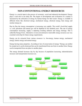 DOUBLE SLOPE TYPE SOLAR STILL
Department Of Mechanical Engineering Page 9
NON-CONVENTIONAL ENERGY RESOURCES
Energy is a crucial input in the process of economic, social and industrial development. Energy
plays a vital role in our daily life. The degree of development and civilization of a country is
measured by the utilization of energy by human beings for their needs. Energy is available in
different forms like electrical energy, mechanical energy, chemical energy, heat energy and
nuclear energy etc.
Day by Day the energy consumption is increasing very rapidly. The world’s fossil-fuel supply
i.e. coal, petroleum and natural gas will be depleted in few hundred years. The rate of energy
consumption increasing, supply is depleting resulting inflation and energy shortage. This is
called the Energy Crisis. Alternative or non-conventional or renewable energy resources are very
essential to develop for future energy requirements.
Energy can be extracted from various resources i.e. bio-energy, human energy, mechanical
energy, kinetic energy and animal energy.
Energy having many properties. According to law of conservation of energy “Energy can neither
be created nor it can be destroyed but can be transformed from one form to another form. Energy
can be transported from one place to another place.
The energy demand increases day by day because of population increasing, industrialization
increases and transportation increases etc.
 