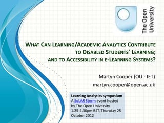 WHAT CAN LEARNING/ACADEMIC ANALYTICS CONTRIBUTE
                 TO DISABLED STUDENTS’ LEARNING;
       AND TO ACCESSIBILITY IN E-LEARNING SYSTEMS?


                              Martyn Cooper (OU - IET)
                            martyn.cooper@open.ac.uk
                 Learning Analytics symposium
                 A SoLAR Storm event hosted
                 by The Open University
                 1.25-4.30pm BST, Thursday 25
                 October 2012
 